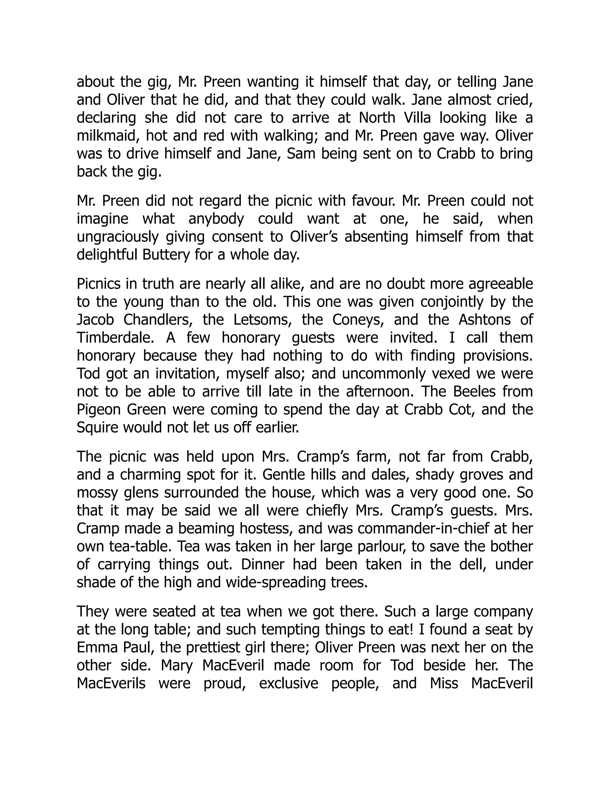 about the gig, Mr. Preen wanting it himself that day, or telling Jane
and Oliver that he did, and that they could walk. Jane almost cried,
declaring she did not care to arrive at North Villa looking like a
milkmaid, hot and red with walking; and Mr. Preen gave way. Oliver
was to drive himself and Jane, Sam being sent on to Crabb to bring
back the gig.
Mr. Preen did not regard the picnic with favour. Mr. Preen could not
imagine what anybody could want at one, he said, when
ungraciously giving consent to Oliver’s absenting himself from that
delightful Buttery for a whole day.
Picnics in truth are nearly all alike, and are no doubt more agreeable
to the young than to the old. This one was given conjointly by the
Jacob Chandlers, the Letsoms, the Coneys, and the Ashtons of
Timberdale. A few honorary guests were invited. I call them
honorary because they had nothing to do with finding provisions.
Tod got an invitation, myself also; and uncommonly vexed we were
not to be able to arrive till late in the afternoon. The Beeles from
Pigeon Green were coming to spend the day at Crabb Cot, and the
Squire would not let us off earlier.
The picnic was held upon Mrs. Cramp’s farm, not far from Crabb,
and a charming spot for it. Gentle hills and dales, shady groves and
mossy glens surrounded the house, which was a very good one. So
that it may be said we all were chiefly Mrs. Cramp’s guests. Mrs.
Cramp made a beaming hostess, and was commander-in-chief at her
own tea-table. Tea was taken in her large parlour, to save the bother
of carrying things out. Dinner had been taken in the dell, under
shade of the high and wide-spreading trees.
They were seated at tea when we got there. Such a large company
at the long table; and such tempting things to eat! I found a seat by
Emma Paul, the prettiest girl there; Oliver Preen was next her on the
other side. Mary MacEveril made room for Tod beside her. The
MacEverils were proud, exclusive people, and Miss MacEveril
 
