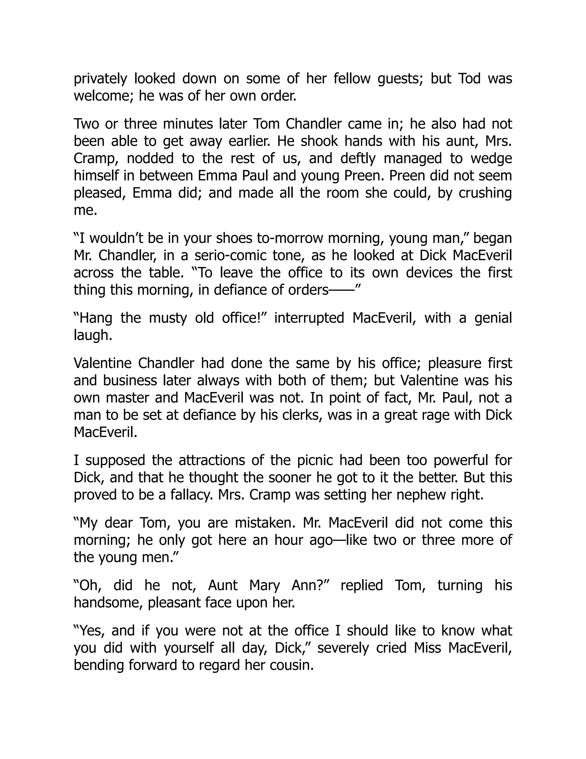 privately looked down on some of her fellow guests; but Tod was
welcome; he was of her own order.
Two or three minutes later Tom Chandler came in; he also had not
been able to get away earlier. He shook hands with his aunt, Mrs.
Cramp, nodded to the rest of us, and deftly managed to wedge
himself in between Emma Paul and young Preen. Preen did not seem
pleased, Emma did; and made all the room she could, by crushing
me.
“I wouldn’t be in your shoes to-morrow morning, young man,” began
Mr. Chandler, in a serio-comic tone, as he looked at Dick MacEveril
across the table. “To leave the office to its own devices the first
thing this morning, in defiance of orders——”
“Hang the musty old office!” interrupted MacEveril, with a genial
laugh.
Valentine Chandler had done the same by his office; pleasure first
and business later always with both of them; but Valentine was his
own master and MacEveril was not. In point of fact, Mr. Paul, not a
man to be set at defiance by his clerks, was in a great rage with Dick
MacEveril.
I supposed the attractions of the picnic had been too powerful for
Dick, and that he thought the sooner he got to it the better. But this
proved to be a fallacy. Mrs. Cramp was setting her nephew right.
“My dear Tom, you are mistaken. Mr. MacEveril did not come this
morning; he only got here an hour ago—like two or three more of
the young men.”
“Oh, did he not, Aunt Mary Ann?” replied Tom, turning his
handsome, pleasant face upon her.
“Yes, and if you were not at the office I should like to know what
you did with yourself all day, Dick,” severely cried Miss MacEveril,
bending forward to regard her cousin.
 