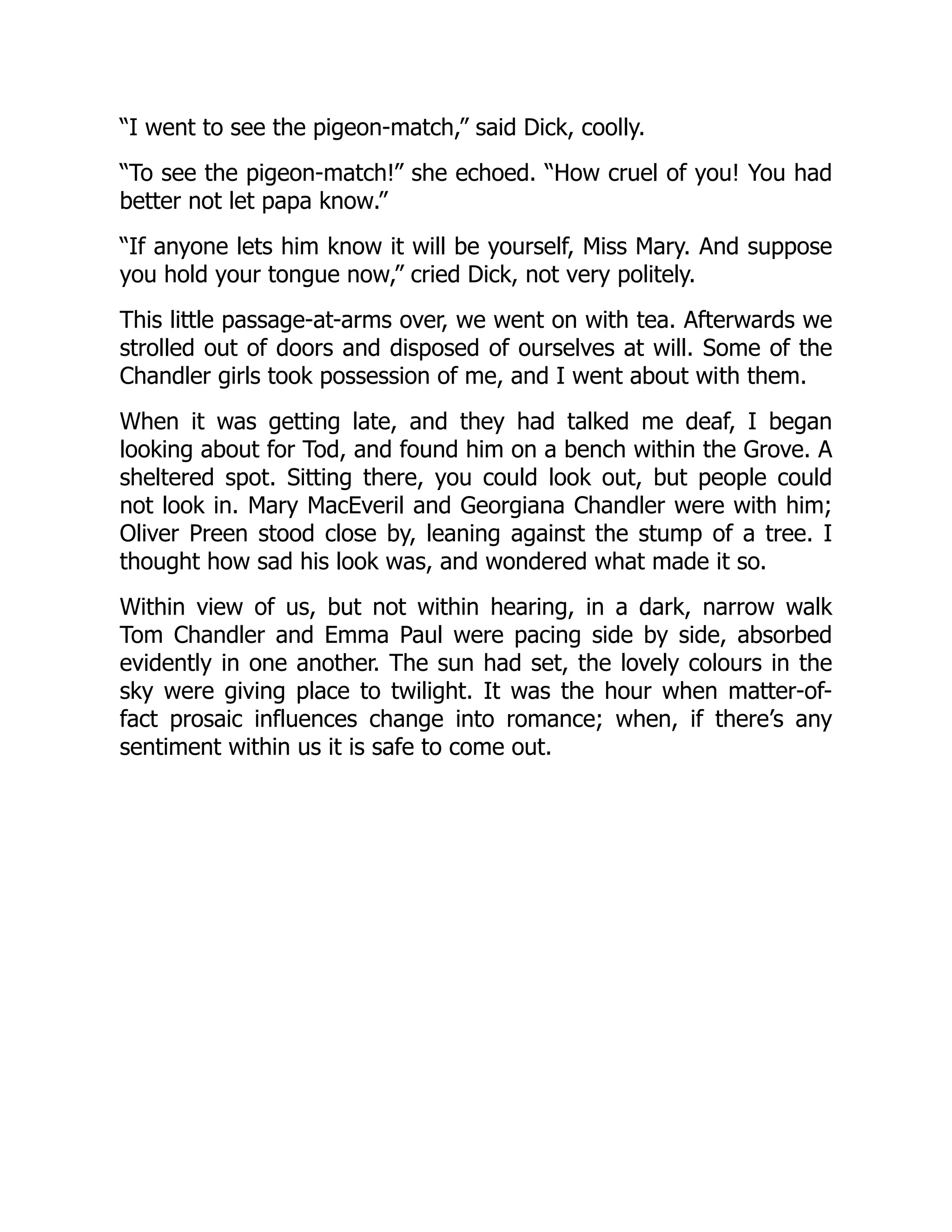 “I went to see the pigeon-match,” said Dick, coolly.
“To see the pigeon-match!” she echoed. “How cruel of you! You had
better not let papa know.”
“If anyone lets him know it will be yourself, Miss Mary. And suppose
you hold your tongue now,” cried Dick, not very politely.
This little passage-at-arms over, we went on with tea. Afterwards we
strolled out of doors and disposed of ourselves at will. Some of the
Chandler girls took possession of me, and I went about with them.
When it was getting late, and they had talked me deaf, I began
looking about for Tod, and found him on a bench within the Grove. A
sheltered spot. Sitting there, you could look out, but people could
not look in. Mary MacEveril and Georgiana Chandler were with him;
Oliver Preen stood close by, leaning against the stump of a tree. I
thought how sad his look was, and wondered what made it so.
Within view of us, but not within hearing, in a dark, narrow walk
Tom Chandler and Emma Paul were pacing side by side, absorbed
evidently in one another. The sun had set, the lovely colours in the
sky were giving place to twilight. It was the hour when matter-of-
fact prosaic influences change into romance; when, if there’s any
sentiment within us it is safe to come out.
 