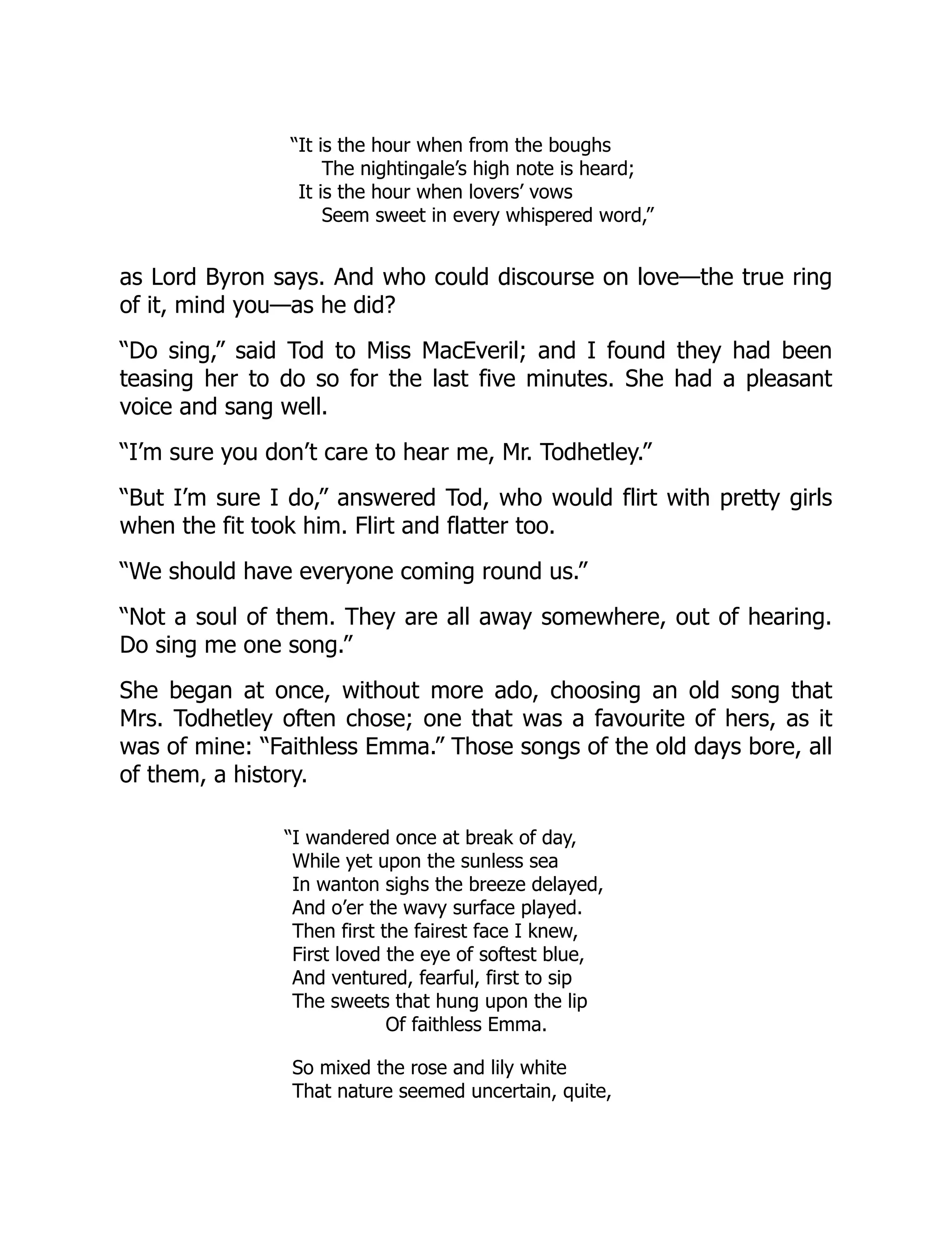 “It is the hour when from the boughs
The nightingale’s high note is heard;
It is the hour when lovers’ vows
Seem sweet in every whispered word,”
as Lord Byron says. And who could discourse on love—the true ring
of it, mind you—as he did?
“Do sing,” said Tod to Miss MacEveril; and I found they had been
teasing her to do so for the last five minutes. She had a pleasant
voice and sang well.
“I’m sure you don’t care to hear me, Mr. Todhetley.”
“But I’m sure I do,” answered Tod, who would flirt with pretty girls
when the fit took him. Flirt and flatter too.
“We should have everyone coming round us.”
“Not a soul of them. They are all away somewhere, out of hearing.
Do sing me one song.”
She began at once, without more ado, choosing an old song that
Mrs. Todhetley often chose; one that was a favourite of hers, as it
was of mine: “Faithless Emma.” Those songs of the old days bore, all
of them, a history.
“I wandered once at break of day,
While yet upon the sunless sea
In wanton sighs the breeze delayed,
And o’er the wavy surface played.
Then first the fairest face I knew,
First loved the eye of softest blue,
And ventured, fearful, first to sip
The sweets that hung upon the lip
Of faithless Emma.
So mixed the rose and lily white
That nature seemed uncertain, quite,
 