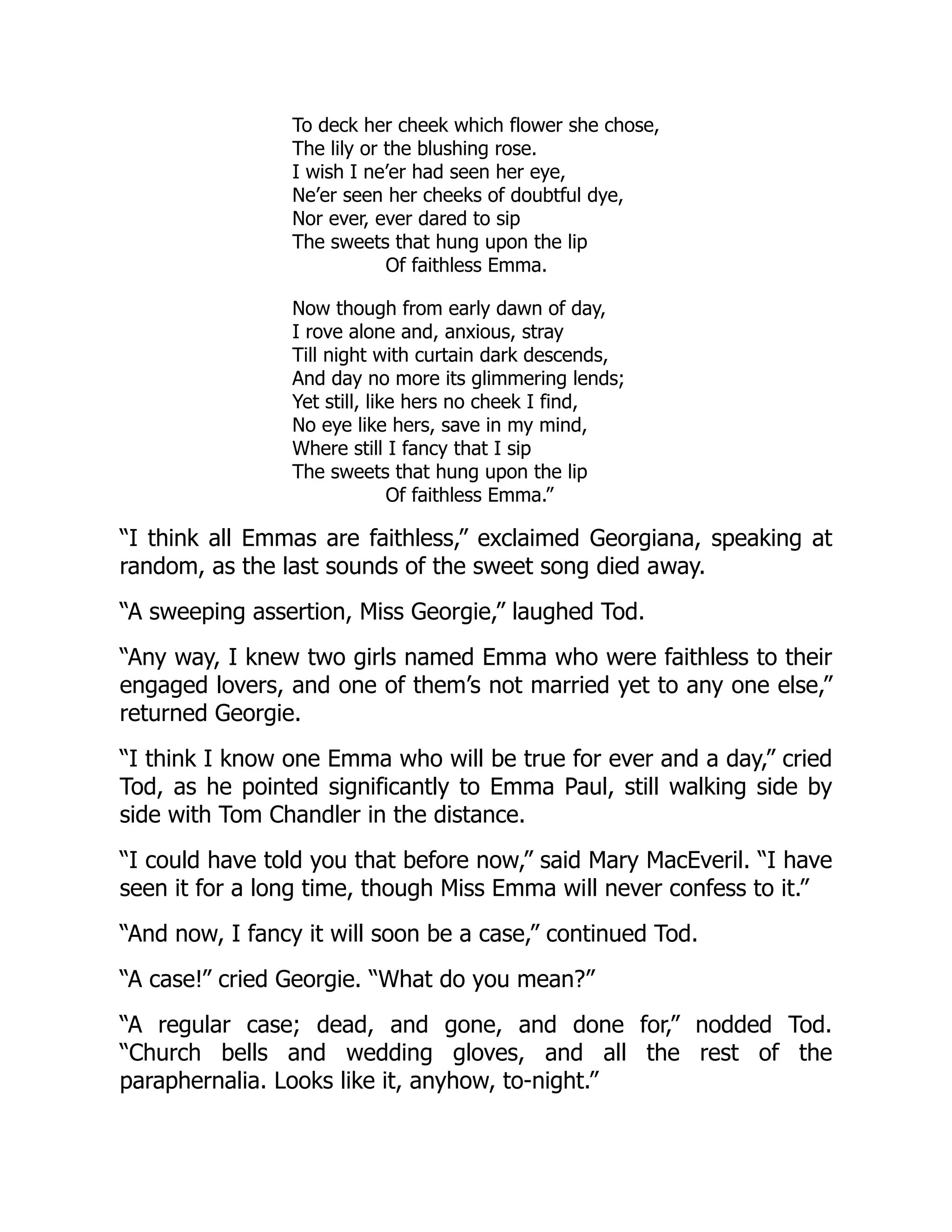 To deck her cheek which flower she chose,
The lily or the blushing rose.
I wish I ne’er had seen her eye,
Ne’er seen her cheeks of doubtful dye,
Nor ever, ever dared to sip
The sweets that hung upon the lip
Of faithless Emma.
Now though from early dawn of day,
I rove alone and, anxious, stray
Till night with curtain dark descends,
And day no more its glimmering lends;
Yet still, like hers no cheek I find,
No eye like hers, save in my mind,
Where still I fancy that I sip
The sweets that hung upon the lip
Of faithless Emma.”
“I think all Emmas are faithless,” exclaimed Georgiana, speaking at
random, as the last sounds of the sweet song died away.
“A sweeping assertion, Miss Georgie,” laughed Tod.
“Any way, I knew two girls named Emma who were faithless to their
engaged lovers, and one of them’s not married yet to any one else,”
returned Georgie.
“I think I know one Emma who will be true for ever and a day,” cried
Tod, as he pointed significantly to Emma Paul, still walking side by
side with Tom Chandler in the distance.
“I could have told you that before now,” said Mary MacEveril. “I have
seen it for a long time, though Miss Emma will never confess to it.”
“And now, I fancy it will soon be a case,” continued Tod.
“A case!” cried Georgie. “What do you mean?”
“A regular case; dead, and gone, and done for,” nodded Tod.
“Church bells and wedding gloves, and all the rest of the
paraphernalia. Looks like it, anyhow, to-night.”
 