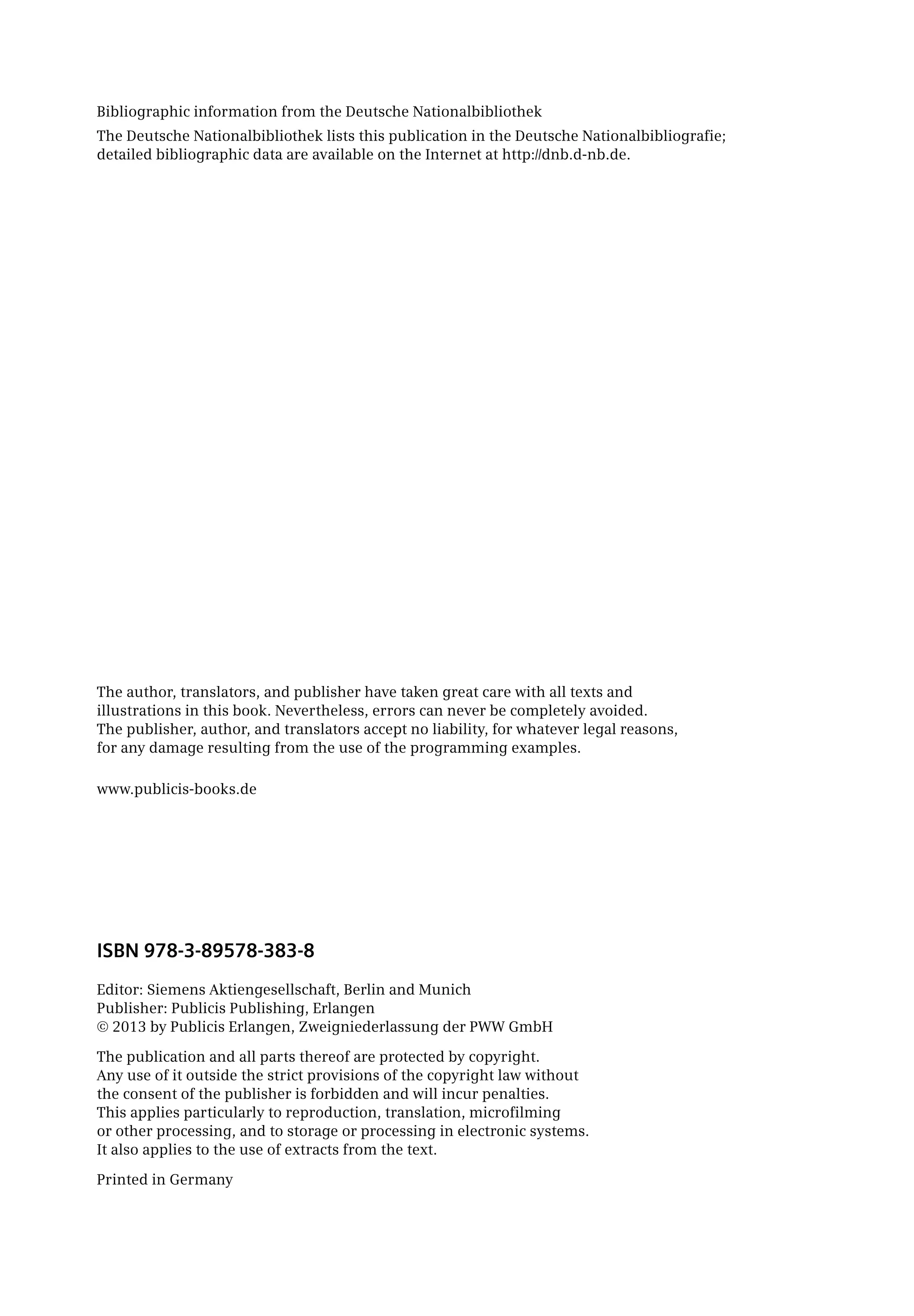 Bibliographic information from the Deutsche Nationalbibliothek
The Deutsche Nationalbibliothek lists this publication in the Deutsche Nationalbibliografie;
detailed bibliographic data are available on the Internet at http://dnb.d-nb.de.
The author, translators, and publisher have taken great care with all texts and
illustrations in this book. Nevertheless, errors can never be completely avoided.
The publisher, author, and translators accept no liability, for whatever legal reasons,
for any damage resulting from the use of the programming examples.
www.publicis-books.de
ISBN 978-3-89578-383-8
Editor: Siemens Aktiengesellschaft, Berlin and Munich
Publisher: Publicis Publishing, Erlangen
© 2013 by Publicis Erlangen, Zweigniederlassung der PWW GmbH
The publication and all parts thereof are protected by copyright.
Any use of it outside the strict provisions of the copyright law without
the consent of the publisher is forbidden and will incur penalties.
This applies particularly to reproduction, translation, microfilming
or other processing, and to storage or processing in electronic systems.
It also applies to the use of extracts from the text.
Printed in Germany
 