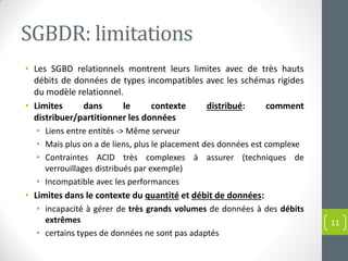 SGBDR: limitations
• Les SGBD relationnels montrent leurs limites avec de très hauts
débits de données de types incompatibles avec les schémas rigides
du modèle relationnel.
• Limites dans le contexte distribué: comment
distribuer/partitionner les données
• Liens entre entités -> Même serveur
• Mais plus on a de liens, plus le placement des données est complexe
• Contraintes ACID très complexes à assurer (techniques de
verrouillages distribués par exemple)
• Incompatible avec les performances
• Limites dans le contexte du quantité et débit de données:
• incapacité à gérer de très grands volumes de données à des débits
extrêmes
• certains types de données ne sont pas adaptés
11
 