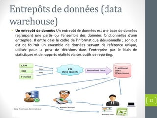 Entrepôts de données (data
warehouse)
• Un entrepôt de données Un entrepôt de données est une base de données
regroupant une partie ou l'ensemble des données fonctionnelles d'une
entreprise. Il entre dans le cadre de l'informatique décisionnelle ; son but
est de fournir un ensemble de données servant de référence unique,
utilisée pour la prise de décisions dans l'entreprise par le biais de
statistiques et de rapports réalisés via des outils de reporting.
12
 