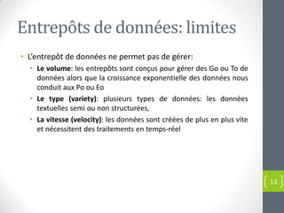 Entrepôts de données: limites
• L’entrepôt de données ne permet pas de gérer:
• Le volume: les entrepôts sont conçus pour gérer des Go ou To de
données alors que la croissance exponentielle des données nous
conduit aux Po ou Eo
• Le type (variety): plusieurs types de données: les données
textuelles semi ou non structurées,
• La vitesse (velocity): les données sont créées de plus en plus vite
et nécessitent des traitements en temps-réel
13
 