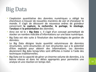 Big Data
• L’explosion quantitative des données numériques a obligé les
chercheurs à trouver de nouvelles manières de voir et d’analyser le
monde. Il s’agit de découvrir de nouveaux ordres de grandeur
concernant la capture, la recherche, le partage, le stockage,
l’analyse et la présentation des données.
• Ainsi est né le « Big Data ». Il s’agit d’un concept permettant de
stocker un nombre indicible d’informations sur une base numérique.
• Big Data est née suite à l’évolution des technologies de gestion de
données.
• Le Big Data désigne toute quantité volumineuse de données
structurées, semi-structurées et non structurées qui a le potentiel
d'être exploité pour obtenir des informations. Les données
deviennent Big data lorsqu'elles sont difficiles à traiter à l'aide des
techniques traditionnelles.
• Big Data est la capacité de gérer un énorme volume de données, à la
bonne vitesse et dans les délais appropriés pour permettre une
analyse et une réaction en temps réel. 16
 
