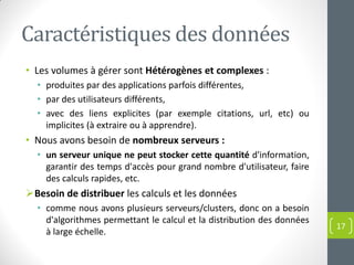 Caractéristiques des données
• Les volumes à gérer sont Hétérogènes et complexes :
• produites par des applications parfois différentes,
• par des utilisateurs différents,
• avec des liens explicites (par exemple citations, url, etc) ou
implicites (à extraire ou à apprendre).
• Nous avons besoin de nombreux serveurs :
• un serveur unique ne peut stocker cette quantité d'information,
garantir des temps d'accès pour grand nombre d'utilisateur, faire
des calculs rapides, etc.
Besoin de distribuer les calculs et les données
• comme nous avons plusieurs serveurs/clusters, donc on a besoin
d'algorithmes permettant le calcul et la distribution des données
à large échelle.
17
 