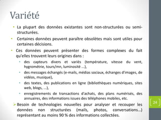 Variété
• La plupart des données existantes sont non-structurées ou semi-
structurées.
• Certaines données peuvent paraître obsolètes mais sont utiles pour
certaines décisions.
• Ces données peuvent présenter des formes complexes du fait
qu'elles trouvent leurs origines dans :
• des capteurs divers et variés (température, vitesse du vent,
hygrométrie, tours/mn, luminosité ...),
• des messages échangés (e-mails, médias sociaux, échanges d'images, de
vidéos, musique),
• des textes, des publications en ligne (bibliothèques numériques, sites
web, blogs, ...),
• enregistrements de transactions d'achats, des plans numérisés, des
annuaires, des informations issues des téléphones mobiles, etc.
Besoin de technologies nouvelles pour analyser et recouper les
données non structurées (mails, photos, conversations…)
représentant au moins 90 % des informations collectées.
24
 