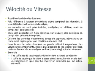 Vélocité ou Vitesse
• Rapidité d’arrivée des données
• Fait référence à l’aspect dynamique et/ou temporel des données, à
leur délai d’actualisation et d’analyse,
• les données ne sont plus traitées, analysées, en différé, mais en
temps réel ou quasi réel,
• elles sont produites en flots continus, sur lesquels des décisions en
temps réel peuvent être prises,
• Ce sont les données notamment issues de capteurs, nécessitant un
traitement rapide pour une réaction en temps réel,
• dans le cas de telles données de grande vélocité engendrant des
volumes très importants, il n’est plus possible de les stocker en l’état,
mais seulement de les analyser en flux (streaming) voire les résumer.
• Exemple
• Il ne suffit pas de savoir quel article un client a acheté ou réservé
• Il suffit de savoir que le client a passé 5mn à consulter un article dans
une boutique en ligne pour lui envoyer un email dès que cet article
est soldé.
26
 