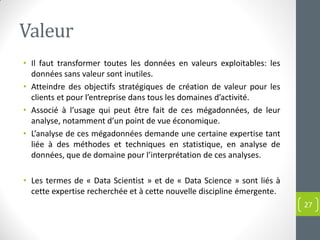 Valeur
• Il faut transformer toutes les données en valeurs exploitables: les
données sans valeur sont inutiles.
• Atteindre des objectifs stratégiques de création de valeur pour les
clients et pour l’entreprise dans tous les domaines d’activité.
• Associé à l’usage qui peut être fait de ces mégadonnées, de leur
analyse, notamment d’un point de vue économique.
• L’analyse de ces mégadonnées demande une certaine expertise tant
liée à des méthodes et techniques en statistique, en analyse de
données, que de domaine pour l’interprétation de ces analyses.
• Les termes de « Data Scientist » et de « Data Science » sont liés à
cette expertise recherchée et à cette nouvelle discipline émergente.
27
 