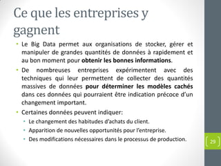 Ce que les entreprises y
gagnent
• Le Big Data permet aux organisations de stocker, gérer et
manipuler de grandes quantités de données à rapidement et
au bon moment pour obtenir les bonnes informations.
• De nombreuses entreprises expérimentent avec des
techniques qui leur permettent de collecter des quantités
massives de données pour déterminer les modèles cachés
dans ces données qui pourraient être indication précoce d’un
changement important.
• Certaines données peuvent indiquer:
• Le changement des habitudes d’achats du client.
• Apparition de nouvelles opportunités pour l’entreprise.
• Des modifications nécessaires dans le processus de production. 29
 