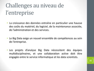 Challenges au niveau de
l’entreprise
• La croissance des données entraîne en particulier une hausse
des coûts du matériel, du logiciel, de la maintenance associée,
de l’administration et des services.
• Le Big Data exige un nouvel ensemble de compétences au sein
de l’entreprise.
• Les projets d’analyse Big Data nécessitent des équipes
multidisciplinaires, et une collaboration active doit être
engagée entre le service informatique et les data scientists.
30
 