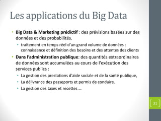 Les applications du Big Data
• Big Data & Marketing prédictif : des prévisions basées sur des
données et des probabilités.
• traitement en temps réel d’un grand volume de données :
connaissance et définition des besoins et des attentes des clients
• Dans l’administration publique: des quantités extraordinaires
de données sont accumulées au cours de l'exécution des
services publics :
• La gestion des prestations d'aide sociale et de la santé publique,
• La délivrance des passeports et permis de conduire.
• La gestion des taxes et recettes …
31
 