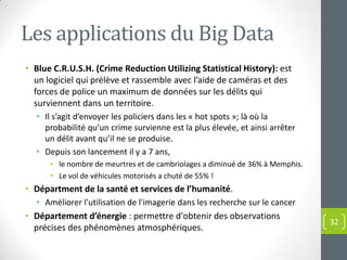 Les applications du Big Data
• Blue C.R.U.S.H. (Crime Reduction Utilizing Statistical History): est
un logiciel qui prélève et rassemble avec l’aide de caméras et des
forces de police un maximum de données sur les délits qui
surviennent dans un territoire.
• Il s’agit d’envoyer les policiers dans les « hot spots »; là où la
probabilité qu’un crime survienne est la plus élevée, et ainsi arrêter
un délit avant qu’il ne se produise.
• Depuis son lancement il y a 7 ans,
• le nombre de meurtres et de cambriolages a diminué de 36% à Memphis.
• Le vol de véhicules motorisés a chuté de 55% !
• Départment de la santé et services de l’humanité.
• Améliorer l'utilisation de l'imagerie dans les recherche sur le cancer
• Département d’énergie : permettre d'obtenir des observations
précises des phénomènes atmosphériques.
32
 