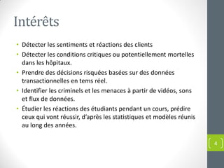 Intérêts
• Détecter les sentiments et réactions des clients
• Détecter les conditions critiques ou potentiellement mortelles
dans les hôpitaux.
• Prendre des décisions risquées basées sur des données
transactionnelles en tems réel.
• Identifier les criminels et les menaces à partir de vidéos, sons
et flux de données.
• Étudier les réactions des étudiants pendant un cours, prédire
ceux qui vont réussir, d’après les statistiques et modèles réunis
au long des années.
4
 