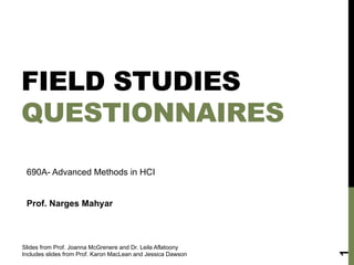 FIELD STUDIES
QUESTIONNAIRES
Slides from Prof. Joanna McGrenere and Dr. Leila Aflatoony
Includes slides from Prof. Karon MacLean and Jessica Dawson
1
690A- Advanced Methods in HCI
Prof. Narges Mahyar
 
