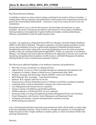 Aleta R. Harris MSA, BSN, RN, CPHM
 240-535-5765  Counterclockwise56@gmail.com  8140 Tamar Drive  Columbia, Maryland 21045
Dear Human Resources Manager:
I would like to express my sincere interest in being considered for the position of Nurse Consultant. I
strongly believe that my experience and qualifications would be great assets; satisfying the mission and
goals of the Food and Drug Administration. Enclosed is a copy of my resume for your review and
consideration.
Of probable interest to you, is the fact that I possess vast knowledge and experience as a nurse
consultant. My career in nursing has provided me with exposure to various aspects of healthcare,
fostering astuteness in the application of quality healthcare principles, teaching methodologies,
efficiency and profitability within the health insurance arena.
Currently, I am employed as a Registered Nurse (RN) Case Manager with Johns Hopkins Healthcare
(JHHC) in Glen Burnie, Maryland. Through my experience, I provide ongoing consultative nursing
services and coordination of care for a special needs population of Medicaid enrolled members
throughout the eastern region; along with a reviewing and planning services for certain government
members within, the contracted federal plan through (JHHC). Further, my experience as a Utilization
Manager, Case Manager and Team Leader has afforded me the opportunity to become well versed with
interpreting and applying federal regulations, health insurance, and Health Management Guidelines,
affecting healthcare access, reimbursement and quality outcomes.
The following are additional highlights of my healthcare experience and qualifications:
• More than 18 years of experience as a Registered Nurse
• Approximately 15 years as a Nurse Consultant through case management and education roles
• Completion of a Master’s Degree in Health Services Administration (May 2004)
• Medicare Advantage Plan Knowledge- Denials (NOMNC Letters) and Medicare Stars
• MCO Medicaid Plan knowledge – Value Based Purchasing
• Medicare RAC Appeals ( QIO and ALJ levels)
• Strong resource with the credentialing process of Delmarva and NCQA accreditation standards
• Leadership ability as both an administrative manager and a clinical team leader
• Case Management and Utilization Review experience
• Extensive training with Milliman and InterQual guidelines
• CPHM certification (CPUM and CPUR are now combined)
• Strong knowledge of writing and implementing Quality Management Policies and Procedures
• Project Management with Executive Senior Management and Department Heads
• Facilitating and attending corporate and departmental committees meetings
• HEDIS training and experience
I am a self-motivated individual; possessing strong interpersonal skills with the ability to readily adapt
to the most challenging situations. Please evaluate my strengths and expertise, as I would appreciate
further discussion on how I might contribute to seamless quality as a Nurse Consultant with the Food
and Drug Administration.
Sincerely,
 