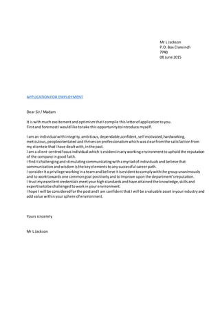 Mr L Jackson
P.O.Box Clareinch
7740
08 June 2015
APPLICATIONFOR EMPLOYMENT
Dear Sir/ Madam
It iswithmuch excitementand optimismthatIcompile thisletterof application toyou.
Firstand foremostIwouldlike totake thisopportunitytointroduce myself.
I am an individualwithintegrity, ambitious,dependable,confident,self motivated,hardworking,
meticulous, peopleorientated andthrivesonprofessionalismwhich wasclearfromthe satisfactionfrom
my clientele thatIhave dealtwith,inthe past.
I am a client-centredfocusindividual whichisevidentinanyworkingenvironmenttoupholdthe reputation
of the company ingood faith.
I finditchallengingandstimulatingcommunicatingwithamyriadof individualsandbelievethat
communicationandwisdomisthe keyelementstoanysuccessful careerpath.
I considerita privilege workinginateam and believe itisevidenttocomplywiththe groupunanimously
and to worktowardsone commongoal positivelyandtoimprove uponthe department’s reputation.
I trust my excellentcredentialsmeetyourhighstandardsandhave attainedthe knowledge,skills and
expertisetobe challengedtoworkin yourenvironment.
I hope I will be consideredforthe postandI am confidentthatI will be avaluable assetinyourindustry and
add value withinyoursphere of environment.
Yours sincerely
Mr L Jackson
 