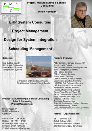 Project, Manufacturing & Service -
Consulting
Ulrich Hofmann
Partner – Organizationen:
S&T – Slovenia d.d,
Deltek Software UK,
Business & Decision, Canada
Infor Germany, USA, Italy, India
Branches:
Ship Building Industry
Mechanical Engineering
Power Plants / Turbines
Transportation Systems
Projects Overview:
ABB, Germany, Norway, Sweden, UK
Andritz, Lathi, Finland
BEA, Air craft Systems, Birmingham, UK
BWT – Bietigheim, Germany
ETI – Izlake, Slovenia
EFD – Freiburg, Germany
ESO – Munic, Germany
German Airforce, Colon, Germany
Gildemeister, Bielefeld, Germany
HARSCO, Rail, Ratingen, Germany
L&T Ship Building, Chennai,India
Rolls Royce, Alesund, Norway
Rousse, Ship Building, Bulgaria
Skoda Power Plants, Pilsen, CZ
Skoda Transportation, Pilsen, CZ
Solar Turbines, San Diego,USA
Snecma, Turbines, France
Termogas, Bergamo, Italy
Thies, M. Engineering, Cosfeld, Germany
Trogir Ship Building, Croatia
Üstra, Transportation, Hannover, Germany
Project,- Manufacturing & Service Consulting
Sales & Consulting
Project Management
Bruckstrasse 37
D- 70734 Fellbach
Germany
Phone: +49 711 58 74 31
Mobile: +49 172 711 0162
Home Page: www.pms-c.de
Linkedin: Ulrich Hofmann
E- Mail: u.hofmann@pms-c.de
ERP System Consulting
Project Management
Design for System Integration
Scheduling Management
ERP System and Scheduling Project:
Oil & Chemical Tankers in Trogir, Croatia
 
