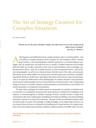 PRISM 5, no. 3	 FEATURES | 29
The Art of Strategy Creation for
Complex Situations
BY JOHN BLANEY
John W. Blaney is a former U.S. Ambassador to Liberia and currently a senior advisor at Deloitte
Consulting.
“All men can see the tactics whereby I conquer, but what none can see is the strategy out of
which victory is evolved”.
Sun Tzu (c. 500 B.C.)
A
chieving peace and stabilization from complex situations truly is a wicked problem.1
Just
one subset of complex situations, those having to do with irregular conflict, contains
great variation—from peacekeeping or stability operations, to counterinsurgency cam-
paigns, and can morph back and forth from one to another. Complex situations more broadly
defined include non-conflict calamities as well, such as natural disasters, and, increasingly, con-
flict-prevention efforts. Each case is unique because of a host of important factors—such as his-
tory and geography—as well as more dynamic factors like the nature of the crisis, socioeconomic
dimensions, power relationships, the external actors involved, governance variations, and differ-
ing political situations. Furthermore, operating in permissive environments versus non-permissive
ones is an important differentiator when dividing types of complex situations. Non-permissive
environments understandably tend to be dominated by security priorities. And, complicating
things even more, it is usually a question of how permissive an environment is, not whether it is
entirely permissive or completely non-permissive.
The type, nature, and goals of complex situations vary greatly. For example, in situations such
as a tsunami or an earthquake, donors provide rapid assistance to substitute for inadequate local
capacity. A counterinsurgency or stability campaign, however, usually involves a longer-term
commitment with more complex goals, including local institution building, even nation-building,
and where local buy-in is much more important.2
Because of wide circumstantial variation, there
is unfortunately no cookie-cutter strategy, no single paradigm, no set sequencing of actions, nor
one formula that will serve as a blueprint for handling such a broad universe of complex situa-
tions. Even action sequencing, necessary to address complex situations, inevitably varies. Not even
 
