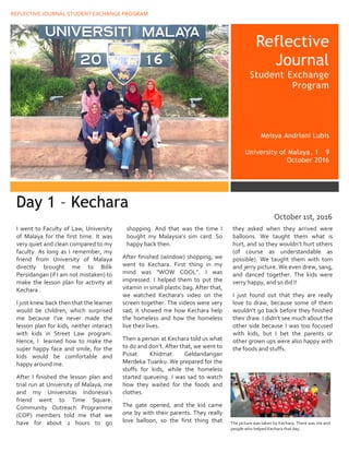 REFLECTIVE JOURNAL STUDENT EXCHANGE PROGRAM
assdbdjhbjdsabkjsdabkj
Reflective
Journal
Student Exchange
Program
Meisya Andriani Lubis
University of Malaya, 1 – 9
October 2016
I went to Faculty of Law, University
of Malaya for the first time. It was
very quiet and clean compared to my
faculty. As long as I remember, my
friend from University of Malaya
directly brought me to Bilik
Persidangan (if I am not mistaken) to
make the lesson plan for activity at
Kechara .
I just knew back then that the learner
would be children, which surprised
me because I’ve never made the
lesson plan for kids, neither interact
with kids in Street Law program.
Hence, I learned how to make the
super happy face and smile, for the
kids would be comfortable and
happy around me.
After I finished the lesson plan and
trial run at University of Malaya, me
and my Universitas Indonesia’s
friend went to Time Square.
Community Outreach Programme
(COP) members told me that we
have for about 2 hours to go
shopping. And that was the time I
bought my Malaysia’s sim card. So
happy back then.
After finished (window) shopping, we
went to Kechara. First thing in my
mind was “WOW COOL”. I was
impressed. I helped them to put the
vitamin in small plastic bag. After that,
we watched Kechara’s video on the
screen together. The videos were very
sad, it showed me how Kechara help
the homeless and how the homeless
live their lives.
Then a person at Kechara told us what
to do and don’t. After that, we went to
Pusat Khidmat Geldandangan
Merdeka Tuanku. We prepared for the
stuffs for kids, while the homeless
started queueing. I was sad to watch
how they waited for the foods and
clothes.
The gate opened, and the kid came
one by with their parents. They really
love balloon, so the first thing that
they asked when they arrived were
balloons. We taught them what is
hurt, and so they wouldn’t hurt others
(of course as understandable as
possible). We taught them with tom
and jerry picture. We even drew, sang,
and danced together. The kids were
verry happy, and so did I!
I just found out that they are really
love to draw, because some of them
wouldn’t go back before they finished
their draw. I didn’t see much about the
other side because I was too focused
with kids, but I bet the parents or
other grown ups were also happy with
the foods and stuffs.
The picture was taken by Kechara. There was me and
people who helped Kechara that day.
Day 1 – Kechara
October 1st, 2016
 