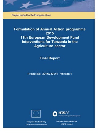 This project is funded by
The European Commission
A project implemented by
HTSPE Limited
Projectfunded by the European Union
Formulation of Annual Action programme
2015
11th European Development Fund
Interventions for Tanzania in the
Agriculture sector
Final Report
Project No. 2014/343611 - Version 1
 
