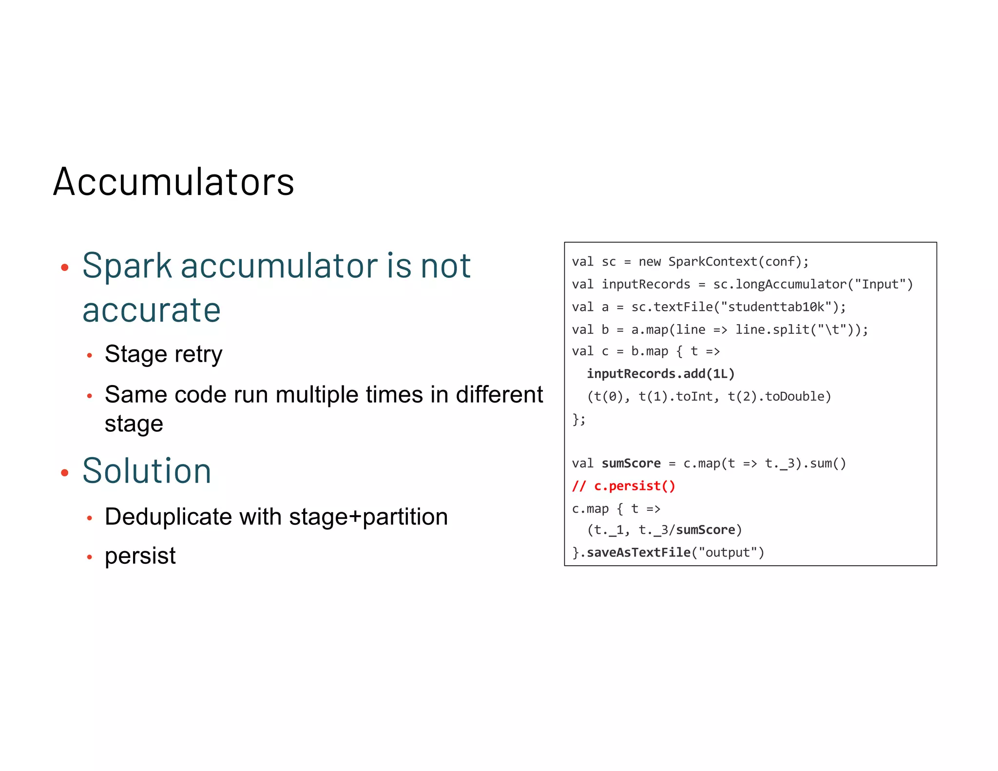 Accumulators
• Spark accumulator is not
accurate
• Stage retry
• Same code run multiple times in different
stage
• Solution
• Deduplicate with stage+partition
• persist
val sc = new SparkContext(conf);
val inputRecords = sc.longAccumulator("Input")
val a = sc.textFile("studenttab10k");
val b = a.map(line => line.split("t"));
val c = b.map { t =>
inputRecords.add(1L)
(t(0), t(1).toInt, t(2).toDouble)
};
val sumScore = c.map(t => t._3).sum()
// c.persist()
c.map { t =>
(t._1, t._3/sumScore)
}.saveAsTextFile("output")
 