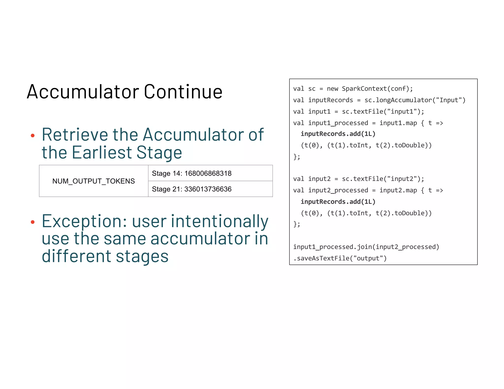 Accumulator Continue
• Retrieve the Accumulator of
the Earliest Stage
• Exception: user intentionally
use the same accumulator in
different stages
NUM_OUTPUT_TOKENS
Stage 14: 168006868318
Stage 21: 336013736636
val sc = new SparkContext(conf);
val inputRecords = sc.longAccumulator("Input")
val input1 = sc.textFile("input1");
val input1_processed = input1.map { t =>
inputRecords.add(1L)
(t(0), (t(1).toInt, t(2).toDouble))
};
val input2 = sc.textFile("input2");
val input2_processed = input2.map { t =>
inputRecords.add(1L)
(t(0), (t(1).toInt, t(2).toDouble))
};
input1_processed.join(input2_processed)
.saveAsTextFile("output")
 