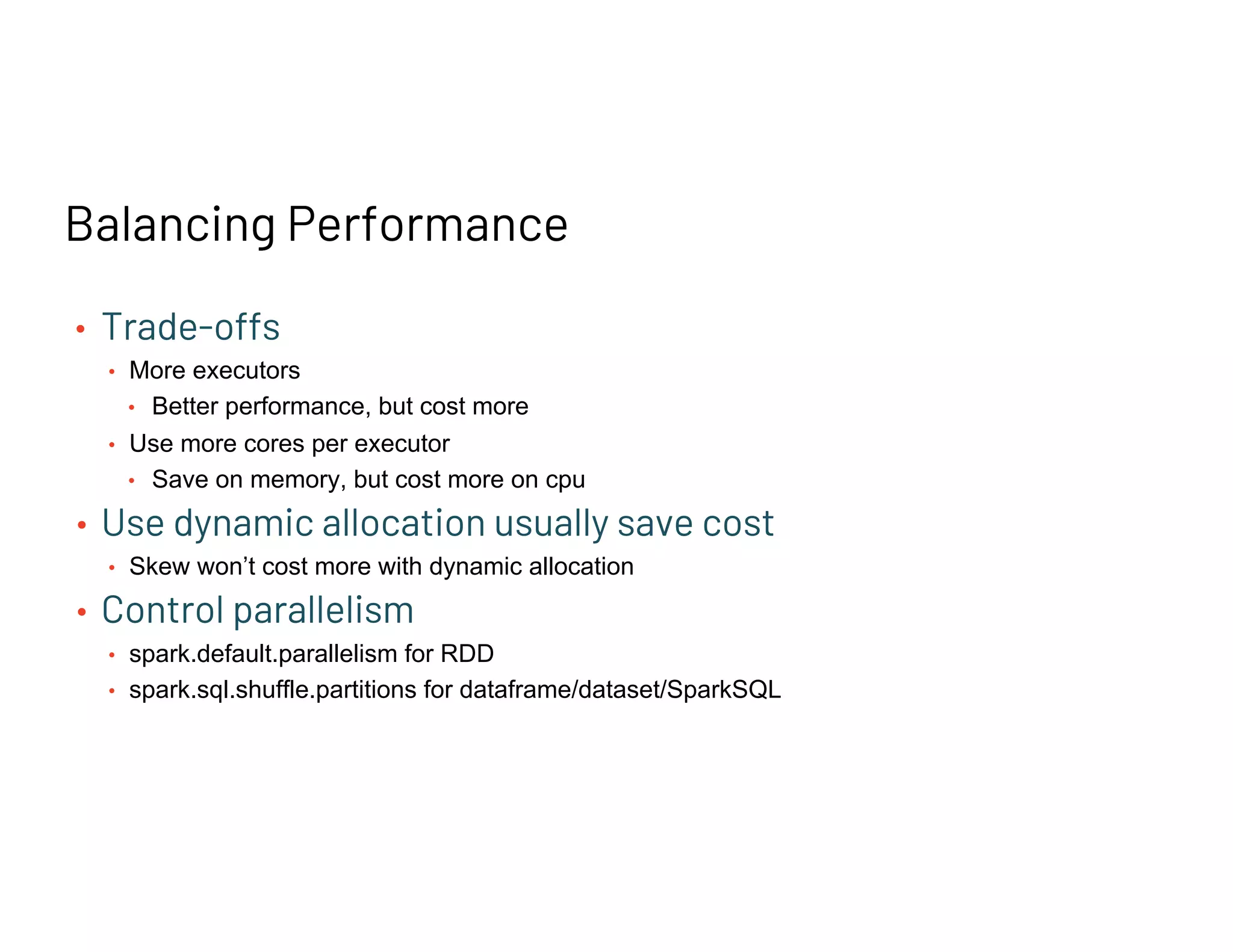 Balancing Performance
• Trade-offs
• More executors
• Better performance, but cost more
• Use more cores per executor
• Save on memory, but cost more on cpu
• Use dynamic allocation usually save cost
• Skew won’t cost more with dynamic allocation
• Control parallelism
• spark.default.parallelism for RDD
• spark.sql.shuffle.partitions for dataframe/dataset/SparkSQL
 