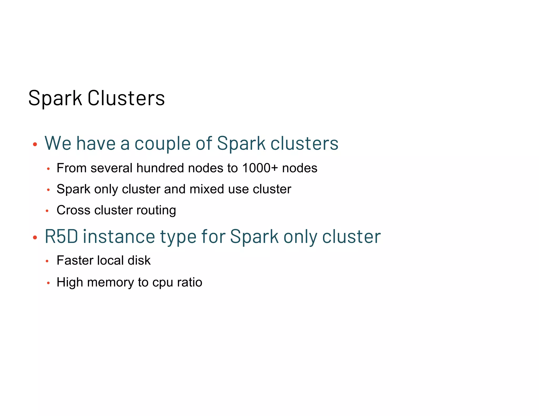 Spark Clusters
• We have a couple of Spark clusters
• From several hundred nodes to 1000+ nodes
• Spark only cluster and mixed use cluster
• Cross cluster routing
• R5D instance type for Spark only cluster
• Faster local disk
• High memory to cpu ratio
 