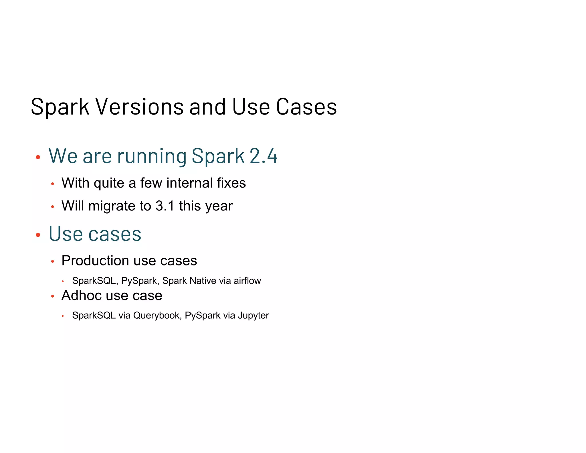 Spark Versions and Use Cases
• We are running Spark 2.4
• With quite a few internal fixes
• Will migrate to 3.1 this year
• Use cases
• Production use cases
• SparkSQL, PySpark, Spark Native via airflow
• Adhoc use case
• SparkSQL via Querybook, PySpark via Jupyter
 