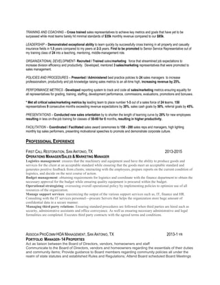 TRAINING AND COACHING – Cross trained sales representatives to achieve key metrics and goals that have yet to be
surpassed while most teams barely hit minimal standards of $35k monthly revenue compared to our $85k.
LEADERSHIP – Demonstrated exceptional ability to learn quickly by successfully cross training in all property and casualty
insurance fields in 1.5 years compared to my peers at 2-3 years. First to be promoted to Senior Service Representative out of
my training class of 24 into a teaching, mentoring, middle-management role.
ORGANIZATIONAL DEVELOPMENT- Recruited / Trained sales/marketing force that streamlined job expectations to
increase division efficiency and productivity. Developed, mentored 3 sales/marketing representatives that were promoted to
sales management.
POLICIES AND PROCEDURES – Presented / Administered best practice policies to 24 sales managers to increase
professionalism, productivity and job knowledge raising sales metrics to an all-time high, increasing revenue by 25%.
PERFORMANCE METRICS - Developed reporting system to track and code all sales/marketing metrics ensuring equality for
all representatives for grading, training, staffing, development performance, commissions, evaluations, promotions and bonuses.
* Met all critical sales/marketing metrics by leading team to place number 1-3 out of a sales force of 24 teams, 150
representatives 9 consecutive months exceeding revenue expectations by 30%, sales cash goals by 50%, referral goals by 45%.
PRESENTATIONS – Conducted new sales orientation by to shorten the length of learning curve by 20% for new employees
resulting in less on-the-job training for classes of 50-60 for 6 months, resulting in higher productivity.
FACILITATION – Coordinated / Facilitated sales award ceremonies to 150 - 200 sales reps and managers, high lighting
monthly top sales performers, presenting motivational speeches to promote and demonstrate corporate culture.
PROFESSIONAL EXPERIENCE
FIRST CALL RESTORATION, SAN ANTONIO, TX 2013-2015
OPERATIONS MANAGER/SALES & MARKETING MANAGER
Logistics management: ensures that the machinery and equipment used have the ability to produce goods and
services for the client at an acceptable standard while ensuring that the goods meet an acceptable standard and
generates positive feedback from clients; interacting with the employees, prepare reports on the current condition of
logistics, and decide on the next course of action.
Budget management: obtaining requirements for logistics and coordinate with the finance department to obtain the
necessary approval for the budget while ensuring quality equipment is procured within the budget.
Operational strategizing: overseeing overall operational policy by implementing policies to optimize use of all
resources of the organization.
Manage support services: maximizing the output of the various support services such as, IT, finance and HR.
Consulting with the IT services personnel—procure Servers that helps the organization store huge amount of
confidential data in a secure manner.
Managing third party relations: Ensuring standard procedures are followed when third parties are hired such as
security, administrative assistants and office conveyance. As well as ensuring necessary administrative and legal
formalities are completed. Executes third party contracts with the agreed terms and conditions.
ASSOCIA PROCOMM HOA MANAGEMENT, SAN ANTONIO, TX 2013-1 YR
PORTFOLIO MANAGER- 14 PROPERTIES
Act as liaison between the Board of Directors, vendors, homeowners and staff
Communicate to the Board of Directors, vendors and homeowners regarding the essentials of their duties
and community items; Provide guidance to Board members regarding community policies all under the
realm of state statutes and established Rules and Regulations; Attend Board scheduled Board Meetings
 