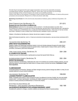 Provide fiscal management through budget preparation and accounts receivable processes.
Complete Board packets, Management Reports, Action Item Lists and follow-up accordingly
Have knowledge of the contract analysis and vendor accountability practices
Perform site visits for the purpose of oversight of client vendors and administration of clients enforcement
processes and procedures; Respond to e-mails and phone calls daily
Marketing Coordinator for CAI (Community Associations Institute) yearly conference Exposition, CA
Day.
SPRINT COMMUNICATIONS, NEW BRAUNFELS, TX 2011-2013
BUSINESS ACCOUNT SALES EXECUTIVE/MARKETING
MARKETING/SALES-PROSPECTED FOR NEW BUSINESS, WRITING CONTRACTS FOR WIRELESS BUSINESS SOLUTIONS. BUILT
RELATIONSHIPS WITH PROSPECTS AFTER MULTIPLE CONTACTS AND MEETINGS AND DEVELOPED A STRONG REFERRAL BASE. IMPLEMENTED
STRONG LISTENING SKILLS, INTERPERSONAL SKILLS, CLOSING AND STRONG PRESENTATION SKILLS. HAVE LEVELS OF HIGH SELF-ESTEEM
AND STRONG PERSONALITY AS WELL AS BEING A SELF-STARTER AND WELL-ORGANIZED TO BUILD A CLIENT BASE.
MEMBER OF SAN MARCOS, NEW BRAUNFELS, BOERNE, SAN ANTONIO CHAMBER OF COMMERCE.
DIRECTED/COORDINATED MARKETING BOOTH AT TRADE DAYS EXPOSITION FOR NEW BRAUNFELS AND SAN ANTONIO CONFERENCES 2011-
2013
THE SCOOTER STORE, SAN ANTONIO, TX 2006- 2011
DIRECTOR OF SALES/MARKETING
Designed, initiated, and implemented motivational material, to train and motivate employees throughout the sales division.
Managed a team of 14 to successfully exceed the expected metrics. Created reports to measure metrics used for staffing,
promotions, commissions, performance development.
COMAL COUNTY SCHOOL DISTRICT, SAN ANTONIO, TX 2004 - 2006
K-12 SUBSTITUTE TEACHER
Followed curriculum for full-time teacher, reporting back any issues that required further follow-up.
BLACKMON MOORING STEAMATIC, SAN ANTONIO, TX 2002 - 2004
MARKETING MANAGER
Business to Business Field Marketing. Collaborated with a team of 4 to distribute and coordinate marketing materials, set social
gatherings between insurance agents and sales division to increase revenue, promote new business. Coordinator of trade
show expositions.
CLAIMS MANAGER
Coordinated between the Production, Operation and Sales managers ensuring customer damage was settled in a timely, fair and
equitable settlement to ensure customer satisfaction.
USAA INSURANCE, SAN ANTONIO, TX 1999-2002
LICENSED PROPERTY CLAIMS ADJUSTER
Settled, investigated claims based on policy provisions for timely, fair settlement to the limits of liability, first, third party liability
property claims. Led liaison reporting team, coordinating with middle management for employee feedback for improvement
process to increase productivity and effectiveness in a Fortune 500 company.
STATE FARM, COLORADO SPRINGS, CO
PROGRESSIVE - ZURICH INSURANCE (ACQUIRED BY PROGRESSIVE) 1992- 1999
SALES/SERVICE REPRESENTATIVE-LICENSED INSURANCE AGENT
Consulted with customers for changes, corrections, additions and advising for all lines of insurance policies.
 