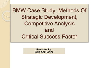 BMW Case Study: Methods Of
Strategic Development,
Competitive Analysis
and
Critical Success Factor
Presented By:
ISMA POKHAREL
 