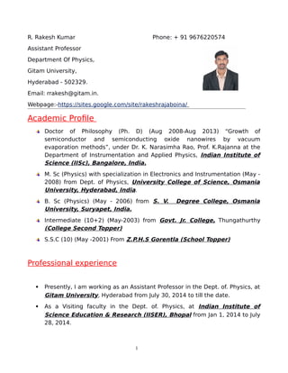 R. Rakesh Kumar Phone: + 91 9676220574
Assistant Professor
Department Of Physics,
Gitam University,
Hyderabad - 502329.
Email: rrakesh@gitam.in.
Webpage:-https://sites.google.com/site/rakeshrajaboina/
Academic Profile
Doctor of Philosophy (Ph. D) (Aug 2008-Aug 2013) “Growth of
semiconductor and semiconducting oxide nanowires by vacuum
evaporation methods”, under Dr. K. Narasimha Rao, Prof. K.Rajanna at the
Department of Instrumentation and Applied Physics, Indian Institute of
Science (IISc), Bangalore, India.
M. Sc (Physics) with specialization in Electronics and Instrumentation (May -
2008) from Dept. of Physics, University College of Science, Osmania
University, Hyderabad, India.
B. Sc (Physics) (May - 2006) from S. V. Degree College, Osmania
University, Suryapet, India.
Intermediate (10+2) (May-2003) from Govt. Jr. College, Thungathurthy
(College Second Topper)
S.S.C (10) (May -2001) From Z.P.H.S Gorentla (School Topper)
Professional experience
 Presently, I am working as an Assistant Professor in the Dept. of. Physics, at
Gitam University, Hyderabad from July 30, 2014 to till the date.
 As a Visiting faculty in the Dept. of. Physics, at Indian Institute of
Science Education & Research (IISER), Bhopal from Jan 1, 2014 to July
28, 2014.
1
 
