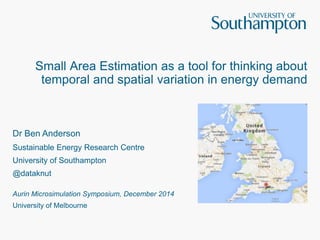 Small Area Estimation as a tool for thinking about 
temporal and spatial variation in energy demand 
Dr Ben Anderson 
Sustainable Energy Research Centre 
University of Southampton 
@dataknut 
Aurin Microsimulation Symposium, December 2014 
University of Melbourne 
 