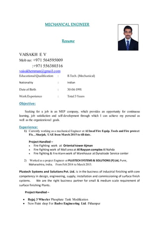 MECHANICAL ENGINEER
Resume
VAISAKH E V
Mob no: +971 564595009
:+971 556380316
vaisakhemman@gmail.com
Educational Qualification : B.Tech. (Mechanical)
Nationality : Indian
Date of Birth : 30-04-1991
Work Experience : Total 3 Years
Objective:
Seeking for a job in an MEP company, which provides an opportunity for continuous
learning, job satisfaction and self-development through which I can achieve my personal as
well as the organizational goals.
Experience:
1) Currently working as a mechanical Engineer at Al Insaf Fire Equip. Tools and Fire protect
Fix. , Sharjah, UAE from March 2015 to till date.
Project Handled –
 Fire Fighting work at Oriental tower Ajman
 Fire fighting work of Mall area at Al Rayyan complex Al Nahda
 Fire fighting & Fire Alarmwork of Warehouse at Dynatrade Service center
2) Worked as a project Engineer at PLUSTECH SYSTEMS & SOLUTIONS (P) Ltd, Pune,
Maharashtra, India. From Feb 2014 to March 2015.
Plustech Systems and Solutions Pvt. Ltd. is in the business of industrial finishing with core
competency in design, engineering, supply, installation and commissioning of surface finish
systems. We are the right business partner for small & medium scale requirement of
surface finishing Plants.
Project Handled –
 Bajaj 3 Wheeler Phosphate Tank Modification
 New Paint shop For Badve Engineering Ltd. Pithampur
 