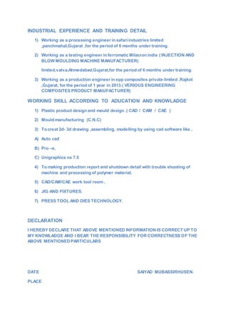 INDUSTRIAL EXPERIENCE AND TRAINING DETAIL
1) Working as a processing engineer in safari industries limited
,panchmahal,Gujarat ,for the period of 6 months under training.
2) Working as a testing engineer in ferromatic Milacron india ( INJECTION AND
BLOW MOULDING MACHINE MANUFACTURER)
limited,vatva,Ahmedabad,Gujarat,for the period of 6 months under training.
3) Working as a production engineer in epp composites private limited ,Rajkot
,Gujarat, for the period of 1 year in 2013.( VERIOUS ENGINEERING
COMPOSITES PRODUCT MANUFACTURER)
WORKING SKILL ACCORDING TO ADUCATION AND KNOWLADGE
1) Plastic product design and mould design .( CAD / CAM / CAE )
2) Mould manufacturing (C.N.C)
3) To creat 2d- 3d drawing ,assembling, modelling by using cad software like ,
A) Auto cad
B) Pro –e.
C) Unigraphics nx 7.5
4) To making production report and shutdown detail with trouble shooting of
machine and processing of polymer material.
5) CAD/CAM/CAE work tool room .
6) JIG AND FIXTURES.
7) PRESS TOOL AND DIES TECHNOLOGY.
DECLARATION
I HEREBY DECLARE THAT ABOVE MENTIONED INFORMATION IS CORRECT UP TO
MY KNOWLADGE AND I BEAR THE RESPONSIBILITY FOR CORRECTNESS OF THE
ABOVE MENTIONEDPARTICULARS
DATE SAIYAD MUBASSIRHUSEN.
PLACE
 