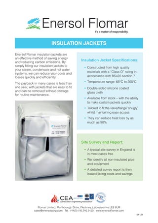 Enersol Flomar insulation jackets are
an effective method of saving energy
and reducing carbon emissions. By
simply fitting our insulation jackets to
your steam, condensate and hot water
systems, we can reduce your costs and
losses quickly and efficiently.
The payback in many cases is less than
one year, with jackets that are easy to fit
and can be removed without damage
for routine maintenance.
Site Survey and Report:
•	 A typical site survey in England is
in most cases free
•	 We identify all non-insulated pipe
and equipment
•	 A detailed survey report is then
issued listing costs and savings
Insulation Jacket Specifications:
•	 Constructed from high quality
materials with a “Class O” rating in
accordance with BS476 section 7
•	 Temperature range: 65°C to 250°C
•	 Double sided silicone coated
glass cloth
•	 Available from stock – with the ability
to make custom jackets quickly
•	 Tailored to fit the valve/flange ‘snugly’
whilst maintaining easy access
•	 They can reduce heat loss by as
much as 90%
INSULATION JACKETS
Flomar Limited, Marlborough Drive, Fleckney, Leicestershire LE8 8UR
sales@enersolcorp.com Tel: +44(0)116 240 3430 www.enersolflomar.com
EFIJ1
 