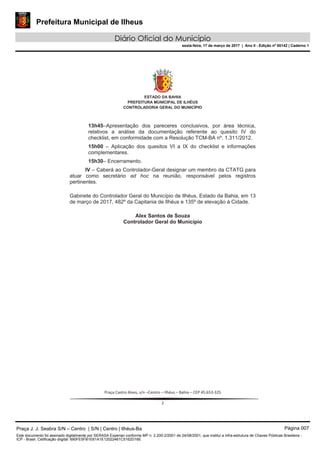 Prefeitura Municipal de Ilheus
Diário Oficial do Município
sexta-feira, 17 de março de 2017 | Ano II - Edição nº 00142 | Caderno 1
ad hoc
Praça J. J. Seabra S/N – Centro | S/N | Centro | Ilhéus-Ba Página 007
Este documento foi assinado digitalmente por SERASA Experian conforme MP n. 2.200-2/2001 de 24/08/2001, que institui a infra-estrutura de Chaves Públicas Brasileira -
ICP - Brasil. Cetificação diigital: 690FE5FB1E61A1E12022461C5162D16E
 