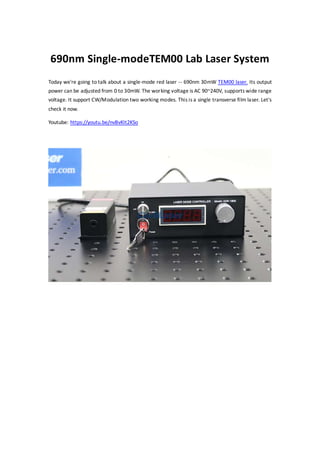 690nm Single-modeTEM00 Lab Laser System
Today we're going to talk about a single-mode red laser -- 690nm 30mW TEM00 laser. Its output
power can be adjusted from 0 to 30mW. The working voltage is AC 90~240V, supports wide range
voltage. It support CW/Modulation two working modes. This is a single transverse film laser. Let's
check it now.
Youtube: https://youtu.be/nvBvKIt2KSo
 