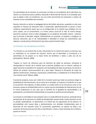 Revista Corporeizando, Volumen 1, número 4, 2010. pp. 46 - 56
53
Artículos Estudiantes
Los aprendizajes de los alumnos se construyen con base en los problemas de la vida diaria, los
valores y la conciencia social y política, buscando el desarrollo del alumno en la sociedad, para
que se adapte a ella y la transforme, con una visión permanente de renovación y cambio, de
acuerdo con las necesidades del momento.
Nuestra intención es utilizar la pedagogía dentro del ámbito educativo, ayudando en este caso
específico al maestro de educación física a comprender significativamente su pensar y hacer
cotidiano, especialmente aquel, que se va configurando en la relación que establece con los
otros sujetos, con el conocimiento y la misma cultura social de la vida. Al mismo tiempo,
queremos reconocer como el saber pedagógico es un poderoso articulador teórico – práctico,
que le permite al educador integrar reflexivamente sus prácticas, al ayudarle a configurar un
discurso coherente, que le dé individualidad e identidad al campo de conocimiento que
adquiere, cuando piensa críticamente lo que hace y quiere hacerlo mejor.
La inclusión: un concepto para analizar.
“La inclusión es una actitud ante la vida, relacionada con un sistema de valores y creencias, que
se materializa en un conjunto de acciones. Asume que la diversidad, la convivencia y el
aprendizaje en los grupos es la mejor forma de beneficiar a todos y cada uno de los
participantes” (Buvinic, 2004).
“Supone un marco de referencia para los derechos de todas las personas. Interpreta la
discapacidad en función de la relación que la persona establece con su entorno. Subraya el
papel activo de la sociedad en la respuesta a las necesidades de todas las personas. Se centra en
ofertas de carácter socio-comunitario de y para todos. Potencia la formación de todos los
agentes (instituciones, empresas, asociaciones, profesionales y ciudadanos) en el desarrollo de
una inclusión social” (Mazza, 2006).
El presente proyecto, busca por medio de la inclusión social que todas las personas tengan la
posibilidad de interrelacionarse, de ser parte de la sociedad, sin importar la condición en la que
se encuentren. Para lograrlo, se debe producir un cambio tanto en las estructuras como en los
procesos, porque la sociedad debe tener en cuenta, que las necesidades de toda persona son de
la misma importancia, es por esto, que el fomento de la igualdad de oportunidades y la
participación, son elementos fundamentales en la puesta en práctica de este proyecto.
La inclusión es entendida en este proyecto como un modo diferente de pensar, partiendo de las
perspectivas de las personas en estado de discapacidad, porque desde nuestra posición no nos
es posible contemplarlas. La observación y el interés por los argumentos de los demás y la
permeabilidad ante nuevas ideas y planteamientos, son actitudes fundamentales para el
desarrollo de una inclusión social. Es conveniente, igualmente, no separar las ideas y los
proyectos de las personas que de ellos se beneficiarán, y hacer a éstas partícipes de su diseño y
puesta en marcha.
 