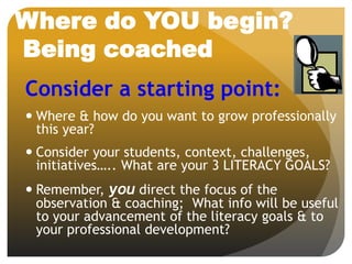 Where do YOU begin?
Being coached
Consider a starting point:
 Where & how do you want to grow professionally
this year?
 Consider your students, context, challenges,
initiatives….. What are your 3 LITERACY GOALS?
 Remember, you direct the focus of the
observation & coaching; What info will be useful
to your advancement of the literacy goals & to
your professional development?
 