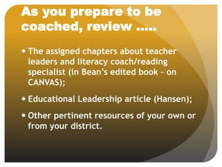 As you prepare to be
coached, review …..
 The assigned chapters about teacher
leaders and literacy coach/reading
specialist (in Bean’s edited book – on
CANVAS);
 Educational Leadership article (Hansen);
 Other pertinent resources of your own or
from your district.
 