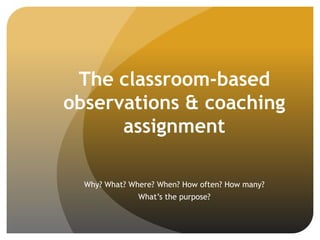 The classroom-based
observations & coaching
assignment
Why? What? Where? When? How often? How many?
What’s the purpose?
 