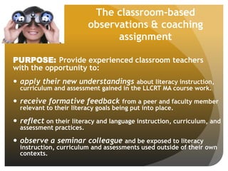 The classroom-based
observations & coaching
assignment
PURPOSE: Provide experienced classroom teachers
with the opportunity to:
 apply their new understandings about literacy instruction,
curriculum and assessment gained in the LLCRT MA course work.
 receive formative feedback from a peer and faculty member
relevant to their literacy goals being put into place.
 reflect on their literacy and language instruction, curriculum, and
assessment practices.
 observe a seminar colleague and be exposed to literacy
instruction, curriculum and assessments used outside of their own
contexts.
 