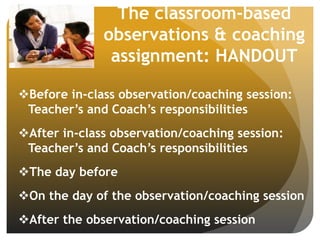 The classroom-based
observations & coaching
assignment: HANDOUT
Before in-class observation/coaching session:
Teacher’s and Coach’s responsibilities
After in-class observation/coaching session:
Teacher’s and Coach’s responsibilities
The day before
On the day of the observation/coaching session
After the observation/coaching session
 