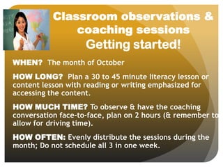 Classroom observations &
coaching sessions
Getting started!
WHEN? The month of October
HOW LONG? Plan a 30 to 45 minute literacy lesson or
content lesson with reading or writing emphasized for
accessing the content.
HOW MUCH TIME? To observe & have the coaching
conversation face-to-face, plan on 2 hours (& remember to
allow for driving time).
HOW OFTEN: Evenly distribute the sessions during the
month; Do not schedule all 3 in one week.
 