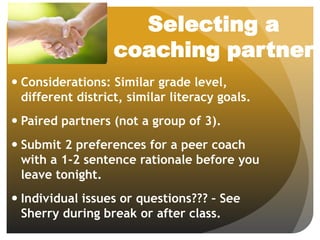 Selecting a
coaching partner
 Considerations: Similar grade level,
different district, similar literacy goals.
 Paired partners (not a group of 3).
 Submit 2 preferences for a peer coach
with a 1-2 sentence rationale before you
leave tonight.
 Individual issues or questions??? – See
Sherry during break or after class.
 