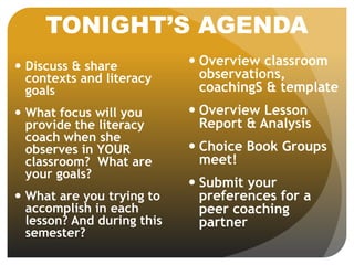 TONIGHT’S AGENDA
 Discuss & share
contexts and literacy
goals
 What focus will you
provide the literacy
coach when she
observes in YOUR
classroom? What are
your goals?
 What are you trying to
accomplish in each
lesson? And during this
semester?
 Overview classroom
observations,
coachingS & template
 Overview Lesson
Report & Analysis
 Choice Book Groups
meet!
 Submit your
preferences for a
peer coaching
partner
 